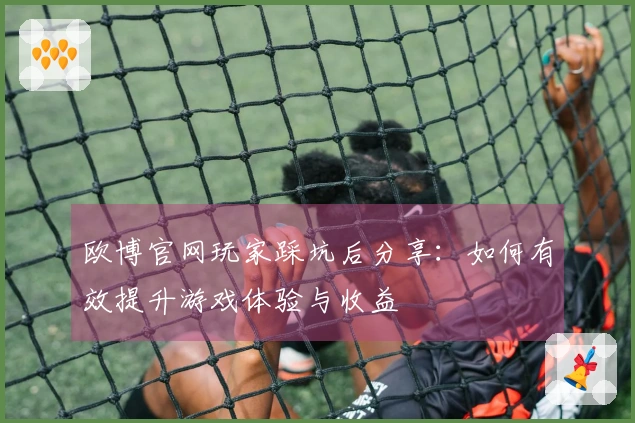 欧博官网玩家踩坑后分享：如何有效提升游戏体验与收益