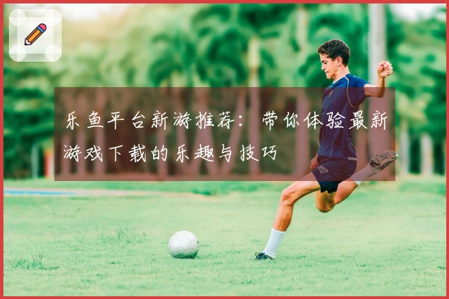 乐鱼平台新游推荐：带你体验最新游戏下载的乐趣与技巧