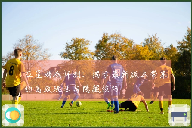 亚星游戏评测：揭示最新版本带来的高效玩法与隐藏技巧