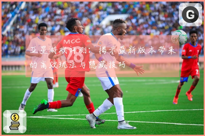 亚星游戏评测：揭示最新版本带来的高效玩法与隐藏技巧